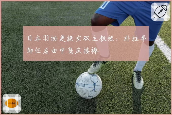 日本羽协更换女双主教练,朴柱奉卸任后由中岛庆接棒