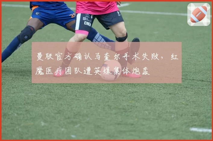 曼联官方确认马奎尔手术失败，红魔医疗团队遭英媒集体炮轰