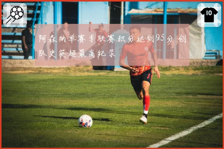 阿森纳单赛季联赛积分达到95分 创队史英超最高纪录