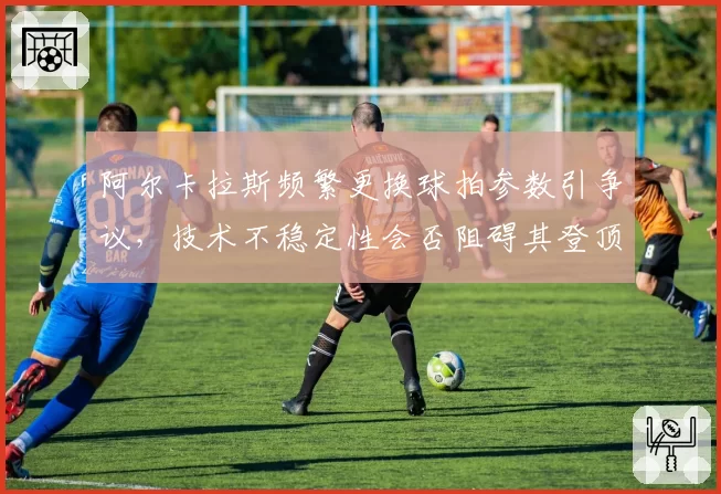 阿尔卡拉斯频繁更换球拍参数引争议，技术不稳定性会否阻碍其登顶世界第一？