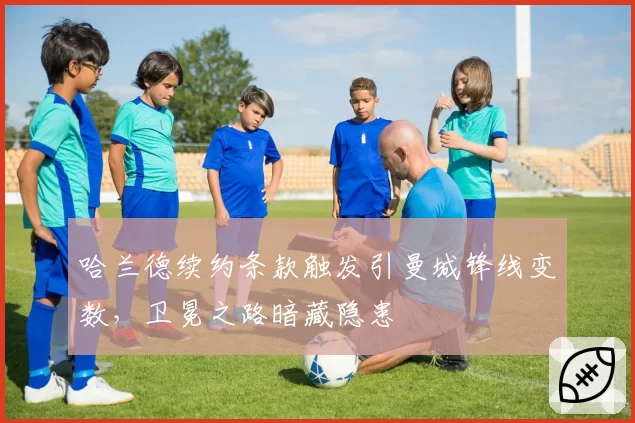 哈兰德续约条款触发引曼城锋线变数,卫冕之路暗藏隐患