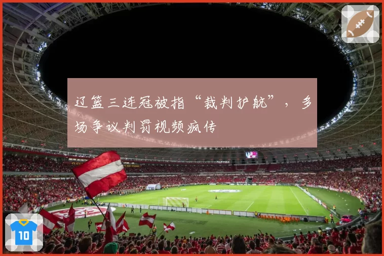辽篮三连冠被指“裁判护航”，多场争议判罚视频疯传