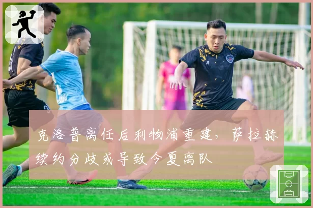 克洛普离任后利物浦重建,萨拉赫续约分歧或导致今夏离队