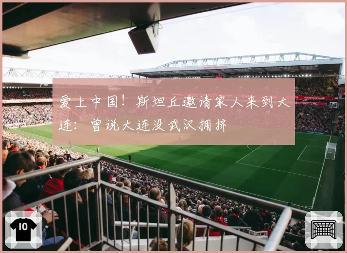 爱上中国！斯坦丘邀请家人来到大连：曾说大连没武汉拥挤